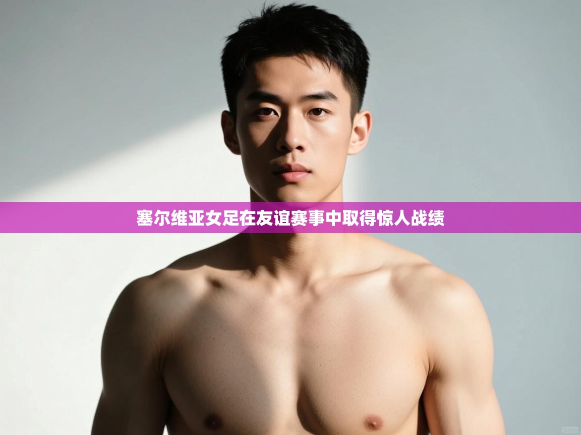 开云邀请码-塞尔维亚女足在友谊赛事中取得惊人战绩  第2张